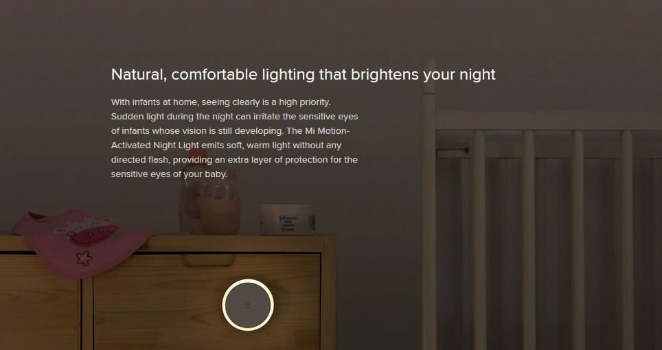 Natural, comfortable lighting that brightens your night With infants at home, seeing clearly is a high priority. Sudden light during the night can irritate the sensitive eyes of infants whose vision is still developing. The Mi Motion-Activated Night Light emits soft, warm light without any directed flash, providing an extra layer of protection for the sensitive eyes of your baby.