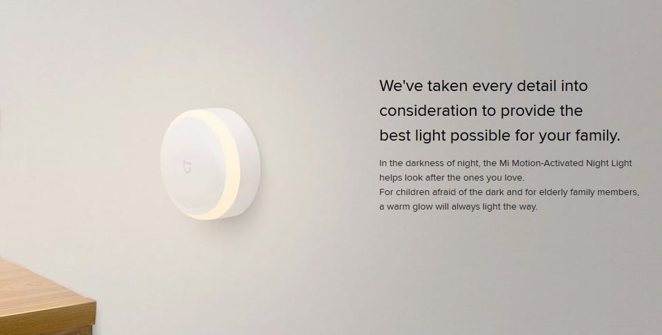 We've taken every detail into consideration to provide the best light possible for your family. In the darkness of night, the Mi Motion-Activated Night Light helps look after the ones you love. For children afraid of the dark and for elderly family members, a warm glow will always light the way.