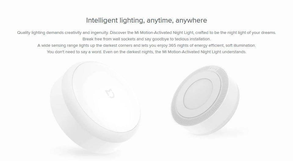 Intelligent lighting, anytime, anywhere Quality lighting demands creativity and ingenuity. Discover the Mi Motion-Activated Night Light, crafted to be the night light of your dreams. Break free from wall sockets and say goodbye to tedious installation. A wide sensing range lights up the darkest corners and lets you enjoy 365 nights of energy efficient, soft illumination. You don't need to say a word. Even on the darkest nights, the Mi Motion-Activated Night Light understands.