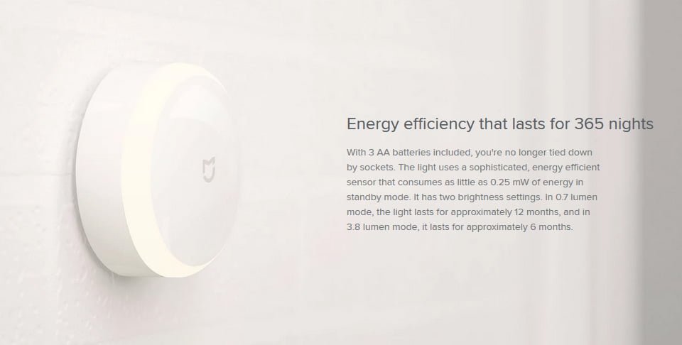 Energy efficiency that lasts for 365 nights With 3 AA batteries included, you're no longer tied down by sockets. The light uses a sophisticated, energy efficient sensor that consumes as little as 0.25 mW of energy in standby mode. It has two brightness settings. In 0.7 lumen mode, the light lasts for approximately 12 months, and in 3.8 lumen mode, it lasts for approximately 6 months.