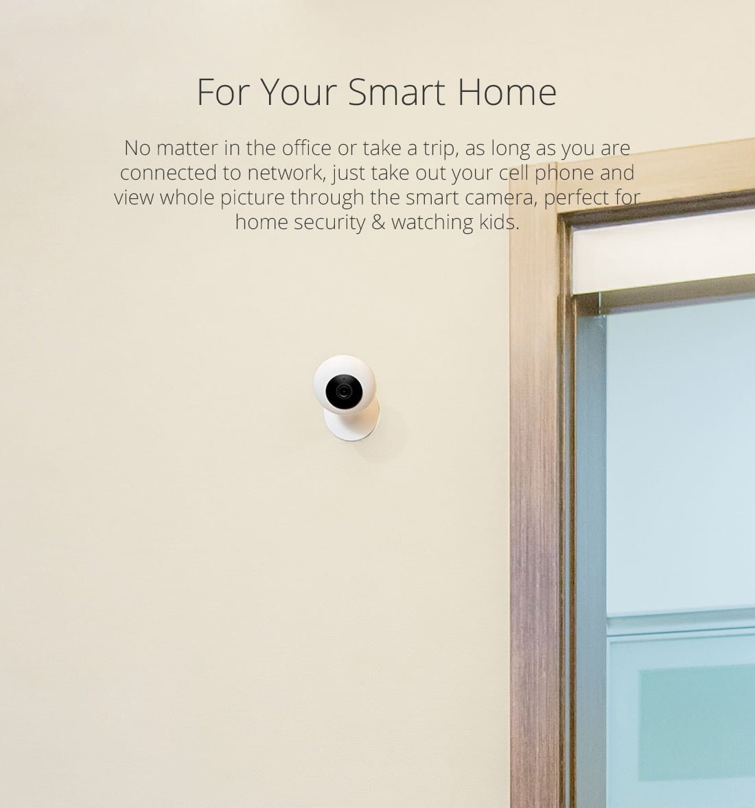 No matter in the office or take a trip, as long as you are connected to network, just take out your cell phone and view whole picture through the smart camera, perfect for home security & watching kids.