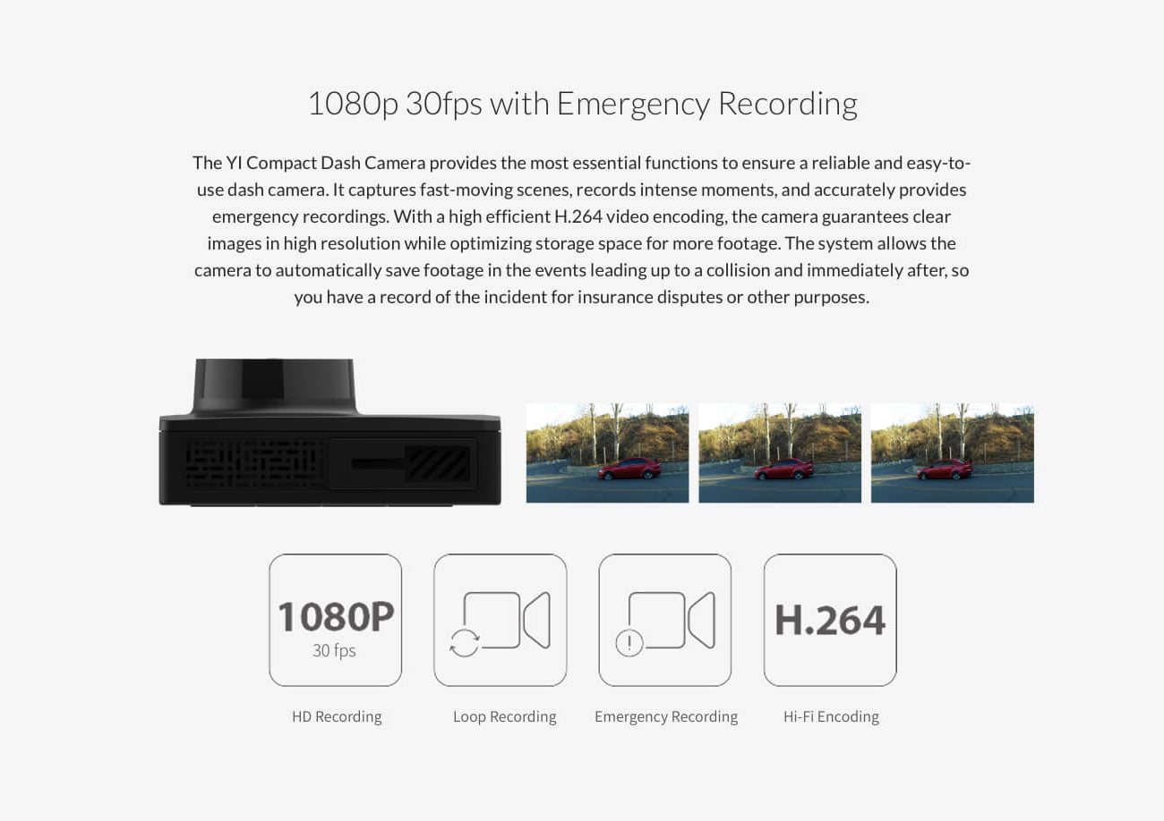 1080p 30fps with Emergency Recording The YI Compact Dash Camera provides the most essential functions to ensure a reliable and easy-to- use dash camera. It captures fast-moving scenes, records intense moments, and accurately provides emergency recordings. With a high efficient H.264 video encoding, the camera guarantees clear images in high resolution while optimizing storage space for more footage. The system allows the camera to automatically save footage in the events leading up to a collision and immediately after, so you have a record of the incident for insurance disputes or other purposes.