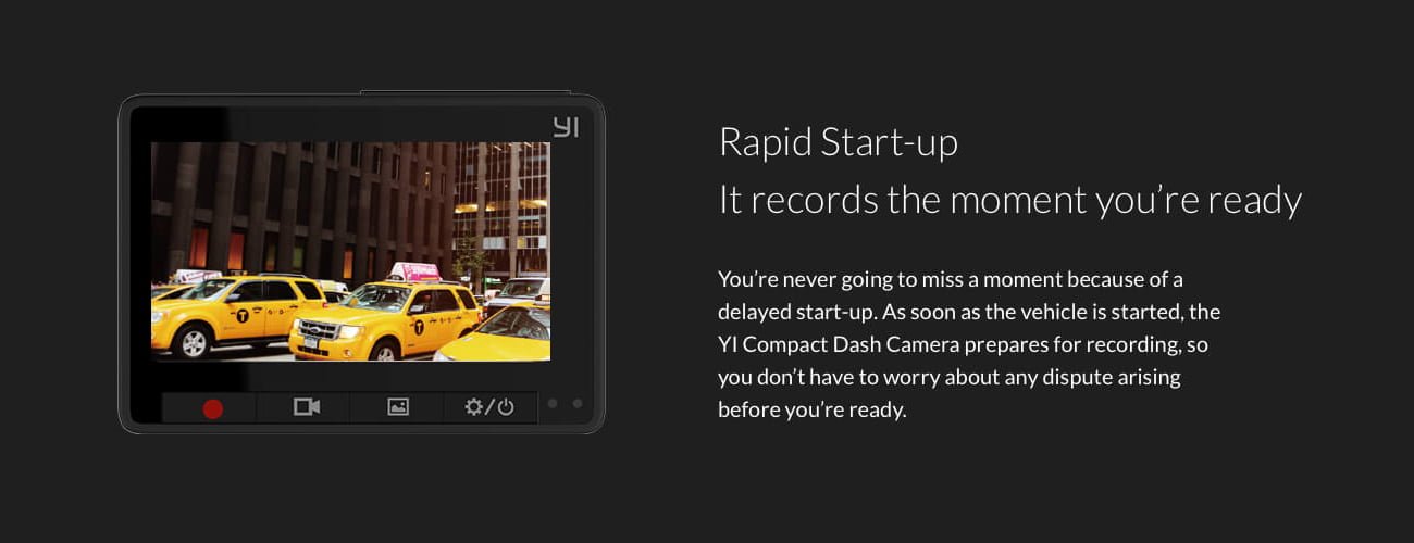 Rapid Start-up It records the moment you're ready You're never going to miss a moment because of a delayed start-up. As soon as the vehicle is started, the Yl Compact Dash Camera prepares for recording, so you don't have to worry about any dispute arising before you're ready.