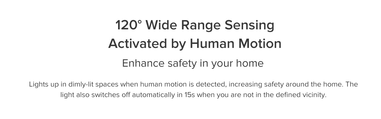 1200 Wide Range Sensing Activated by Human Motion Enhance safety in your home Lights up in dimly-lit spaces when human motion is detected, increasing safety around the home. The light also switches off automatically in 15s when you are not in the defined vicinity.