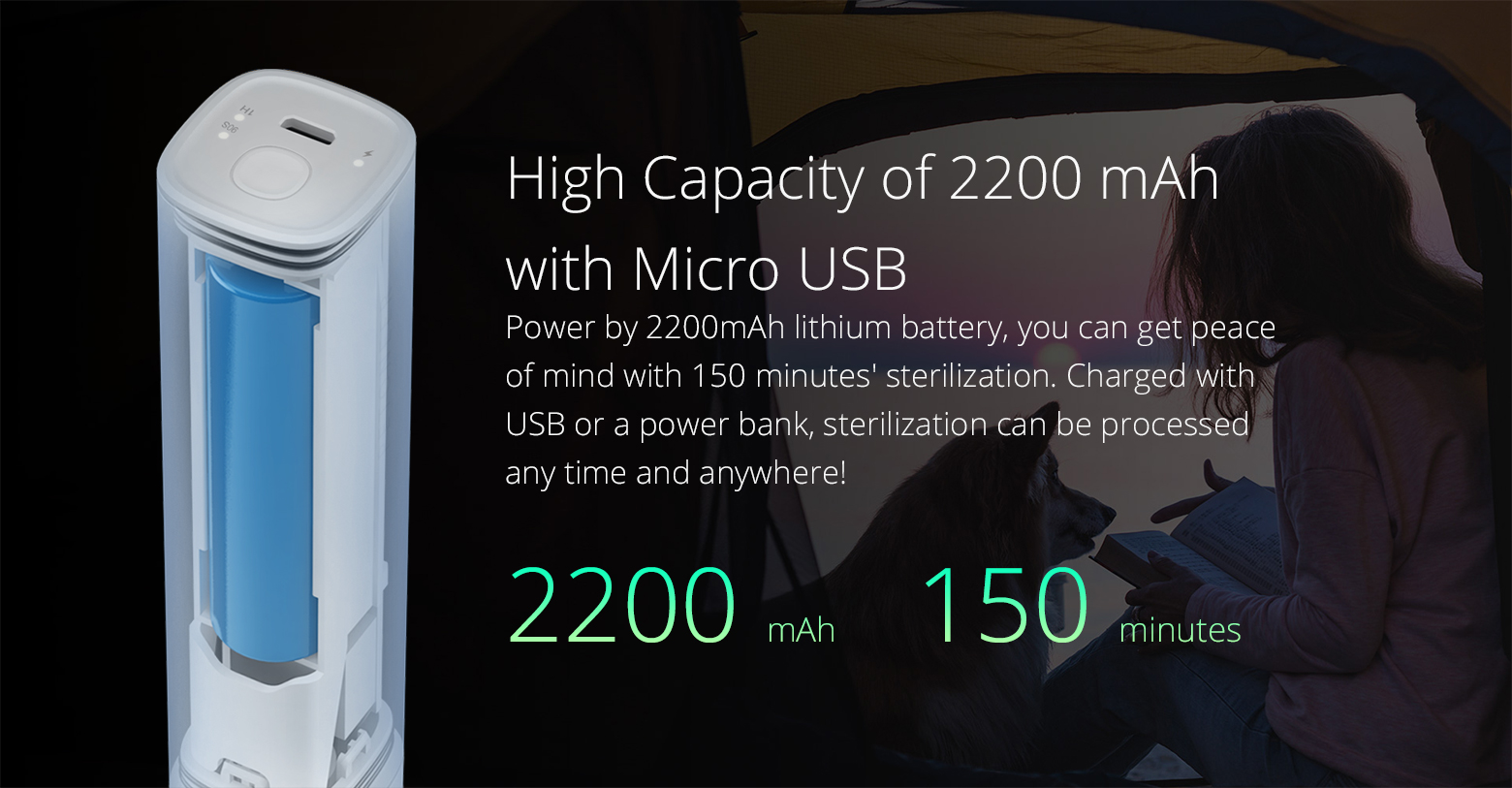 High Capacity of 2200 mAh with Micro USB Power by 2200mAh lithium battery, you can get peace of mind with 150 minutes' sterilization. Charged with USB or a power bank, sterilization can be processed any time and anywhere!