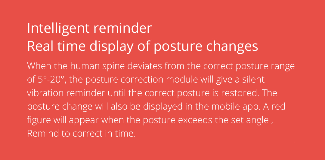 When the human spine deviates from the correct posture range of 5°-20°, the posture correction module will give a silent vibration reminder until the correct posture is restored. The posture change will also be displayed in the mobile app. A red figure will appear when the posture exceeds the set angle , Remind to correct in time.
