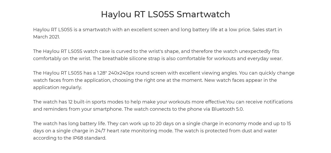 Haylou RT LS05S is a smartwatch with an excellent screen and long battery life at a low price. Sales start in March 2021. The Haylou RT LS05S watch case is curved to the wrist's shape, and therefore the watch unexpectedly fits comfortably on the wrist. The breathable silicone strap is also comfortable for workouts and everyday wear. The Haylou RT LS05S has a 1.28" 240x240px round screen with excellent viewing angles. You can quickly change watch faces from the application, choosing the right one at the moment. New watch faces appear in the application regularly. The watch has 12 built-in sports modes to help make your workouts more effective.You can receive notifications and reminders from your smartphone. The watch connects to the phone via Bluetooth 5.0.