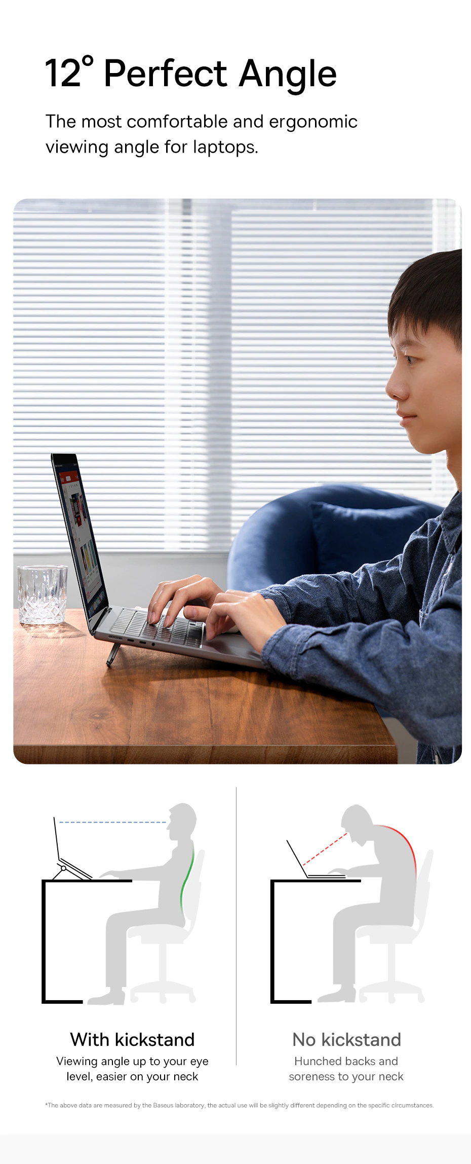 12 degree Perfect Angle The most comfortable and ergonomic viewing angle for laptops.