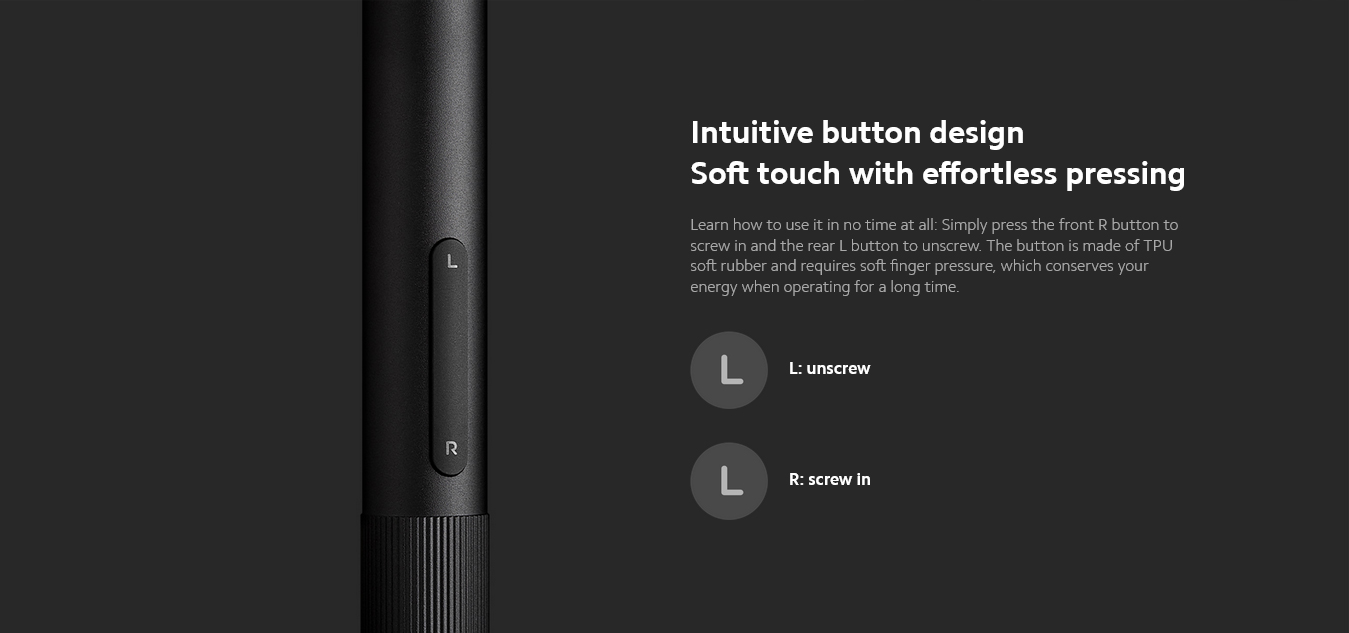 Intuitive button designSoft touch with effortless pressingLearn how to use it in no time at all: Simply press the front R button to screw in and the rear L button to unscrew. The button is made of TPU soft rubber and requires soft finger pressure, which conserves your energy when operating for a long time.