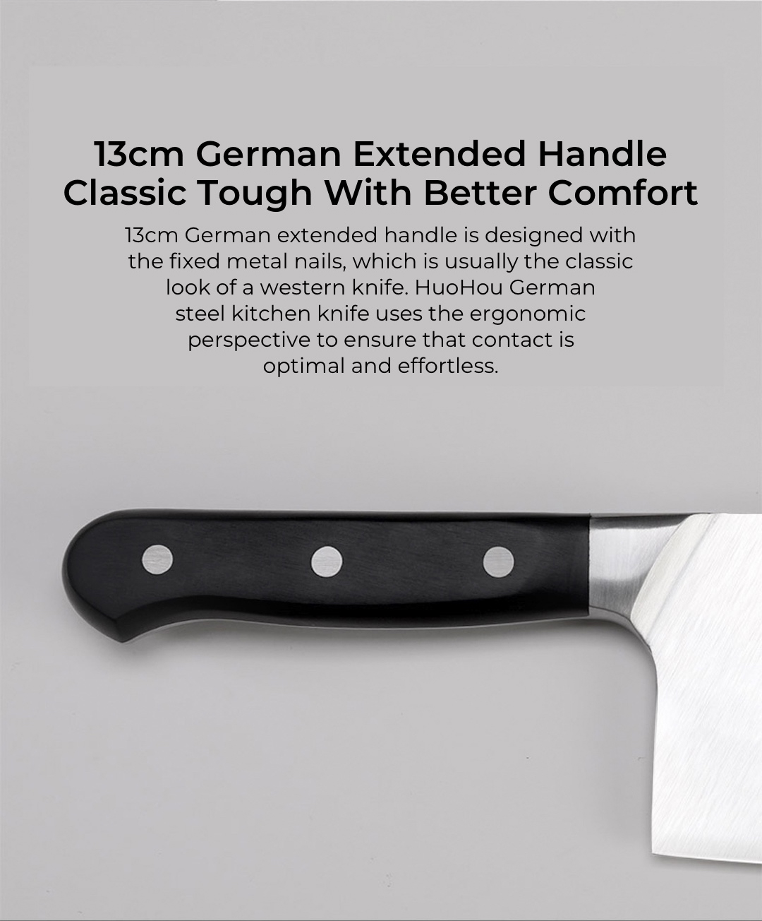 13cm German extended handle is designed with the fixed metal nails, which is usually the classic look of a western knife. HuoHou German steel kitchen knife uses the ergonomic perspective to ensure that contact is optimal and effortless.