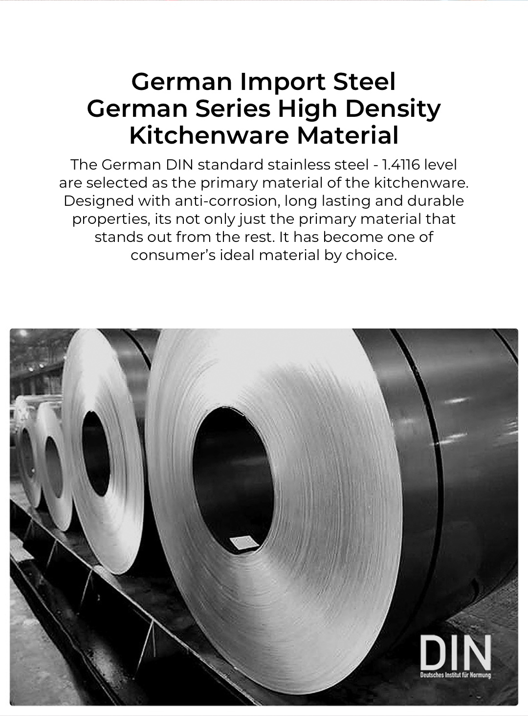 The German DIN standard stainless steel - 1.4116 level are selected as the primary material of the kitchenware. Designed with anti-corrosion, long lasting and durable properties, its not only just the primary material that stands out from the rest. It has become one of consumer's ideal material by choice.