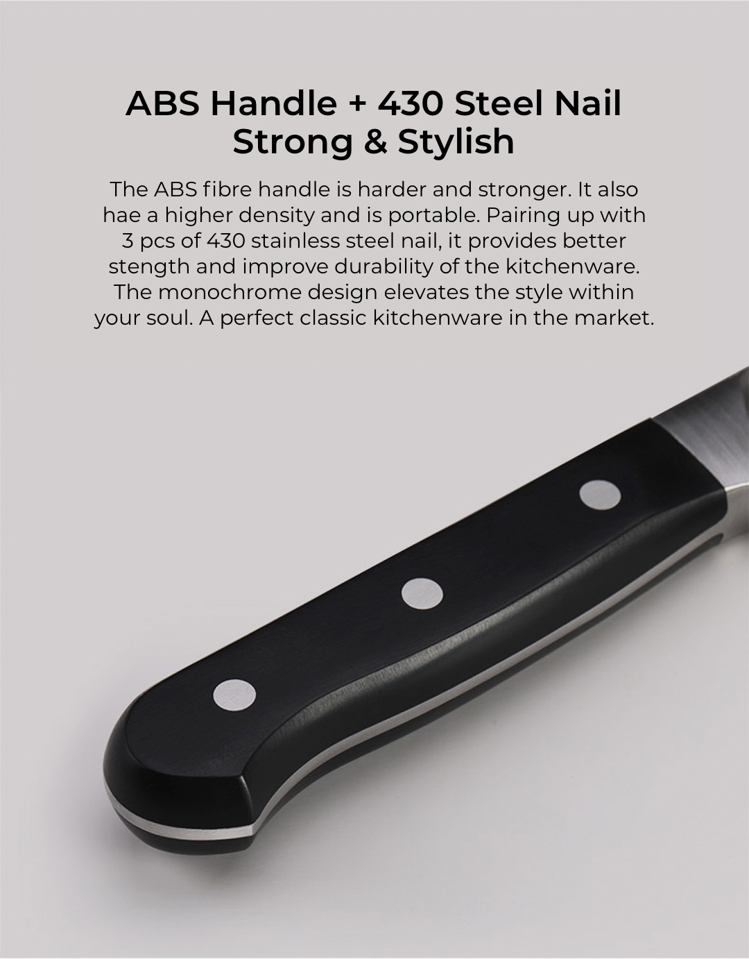 The ABS fiber handle is harder and stronger. It also have a higher density and is portable. Pairing up with 3 pcs of 430 stainless steel nail, it provides better strength and improve durability of the kitchenware. The monochrome design elevates the style within your soul. A perfect classic kitchenware in the market.