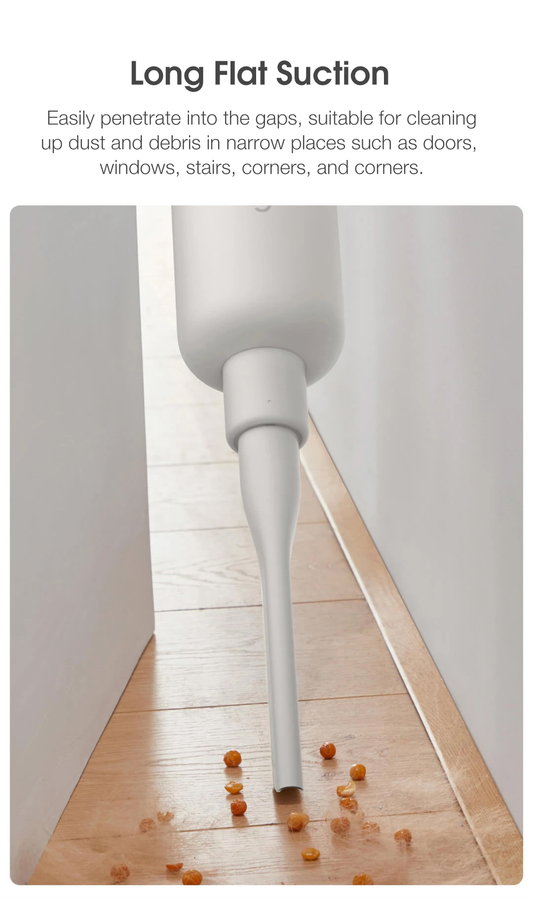 Long Flat Suction Easily penetrate into the gaps, suitable for cleaning up dust and debris in narrow places such as doors, windows, stairs, corners, and corners.