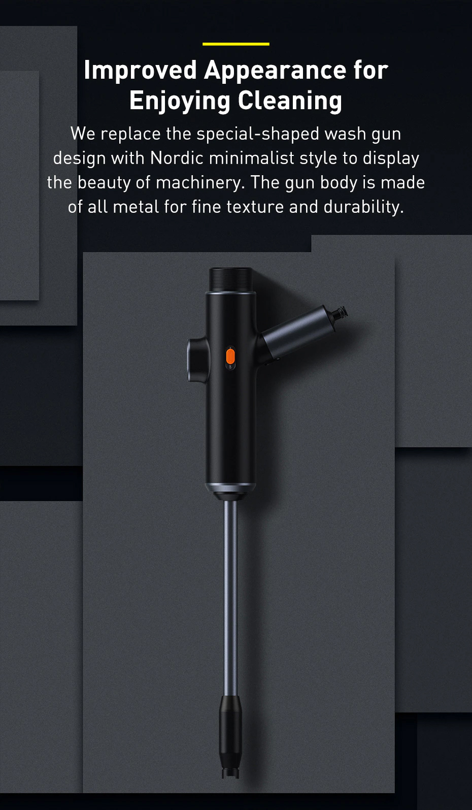 Improved Appearance for Enjoying Cleaning We replace the special-shaped wash gun design with Nordic minimalist style to display the beauty of machinery. The gun body is made of all metal for fine texture and durability.